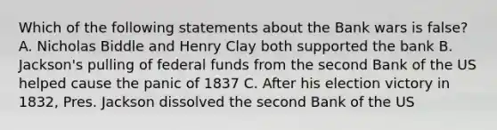 Which of the following statements about the Bank wars is false? A. Nicholas Biddle and Henry Clay both supported the bank B. Jackson's pulling of federal funds from the second Bank of the US helped cause the panic of 1837 C. After his election victory in 1832, Pres. Jackson dissolved the second Bank of the US