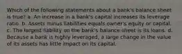 Which of the following statements about a bank's balance sheet is true? a. An increase in a bank's capital increases its leverage ratio. b. Assets minus liabilities equals owner's equity or capital. c. The largest liability on the bank's balance sheet is its loans. d. Because a bank is highly leveraged, a large change in the value of its assets has little impact on its capital.