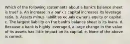 Which of the following statements about a bank's balance sheet is true? a. An increase in a bank's capital increases its leverage ratio. b. Assets minus liabilities equals owner's equity or capital. c. The largest liability on the bank's balance sheet is its loans. d. Because a bank is highly leveraged, a large change in the value of its assets has little impact on its capital. e. None of the above is correct.