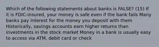 Which of the following statements about banks is FALSE? (15) If it is FDIC-insured, your money is safe even if the bank fails Many banks pay interest for the money you deposit with them Historically, savings accounts earn higher returns than investments in the stock market Money in a bank is usually easy to access via ATM, debit card or check