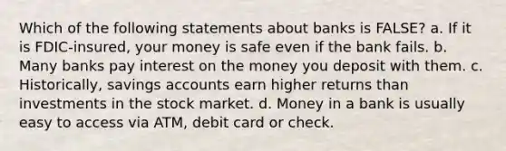 Which of the following statements about banks is FALSE? a. If it is FDIC-insured, your money is safe even if the bank fails. b. Many banks pay interest on the money you deposit with them. c. Historically, savings accounts earn higher returns than investments in the stock market. d. Money in a bank is usually easy to access via ATM, debit card or check.