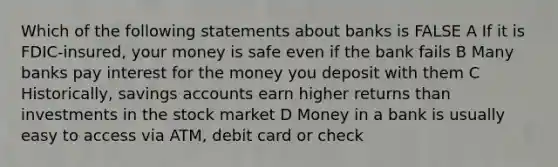 Which of the following statements about banks is FALSE A If it is FDIC-insured, your money is safe even if the bank fails B Many banks pay interest for the money you deposit with them C Historically, savings accounts earn higher returns than investments in the stock market D Money in a bank is usually easy to access via ATM, debit card or check