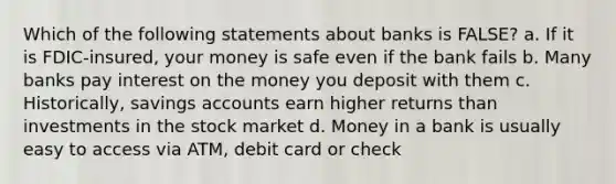 Which of the following statements about banks is FALSE? a. If it is FDIC-insured, your money is safe even if the bank fails b. Many banks pay interest on the money you deposit with them c. Historically, savings accounts earn higher returns than investments in the stock market d. Money in a bank is usually easy to access via ATM, debit card or check