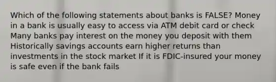 Which of the following statements about banks is FALSE? Money in a bank is usually easy to access via ATM debit card or check Many banks pay interest on the money you deposit with them Historically savings accounts earn higher returns than investments in the stock market If it is FDIC-insured your money is safe even if the bank fails