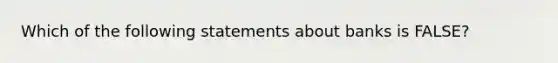 Which of the following statements about banks is FALSE?