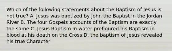 Which of the following statements about the Baptism of Jesus is not true? A. Jesus was baptized by John the Baptist in the Jordan River B. The four Gospels accounts of the Baptism are exactly the same C. Jesus Baptism in water prefigured his Baptism in blood at his death on the Cross D. the baptism of Jesus revealed his true Character