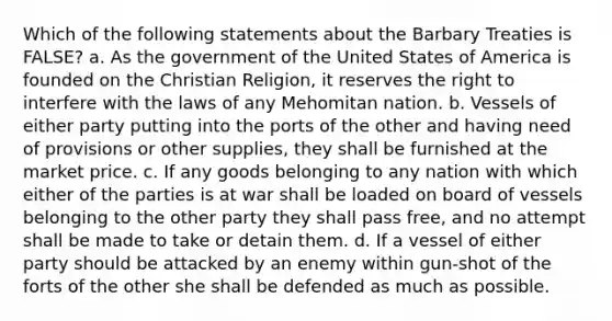 Which of the following statements about the Barbary Treaties is FALSE? a. As the government of the United States of America is founded on the Christian Religion, it reserves the right to interfere with the laws of any Mehomitan nation. b. Vessels of either party putting into the ports of the other and having need of provisions or other supplies, they shall be furnished at the market price. c. If any goods belonging to any nation with which either of the parties is at war shall be loaded on board of vessels belonging to the other party they shall pass free, and no attempt shall be made to take or detain them. d. If a vessel of either party should be attacked by an enemy within gun-shot of the forts of the other she shall be defended as much as possible.