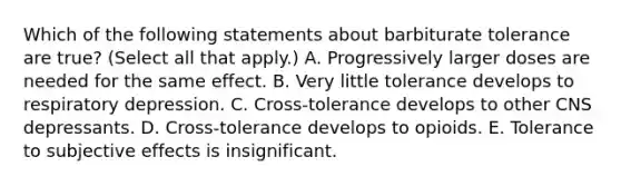 Which of the following statements about barbiturate tolerance are true? (Select all that apply.) A. Progressively larger doses are needed for the same effect. B. Very little tolerance develops to respiratory depression. C. Cross-tolerance develops to other CNS depressants. D. Cross-tolerance develops to opioids. E. Tolerance to subjective effects is insignificant.