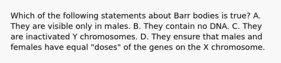 Which of the following statements about Barr bodies is true? A. They are visible only in males. B. They contain no DNA. C. They are inactivated Y chromosomes. D. They ensure that males and females have equal "doses" of the genes on the X chromosome.