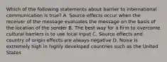 Which of the following statements about barrier to international communication is true? A. Source effects occur when the receiver of the message evaluates the message on the basis of the location of the sender B. The best way for a firm to overcome cultural barriers is to use local input C. Source effects and country of origin effects are always negative D. Noise is extremely high in highly developed countries such as the United States