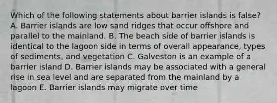 Which of the following statements about barrier islands is false? A. Barrier islands are low sand ridges that occur offshore and parallel to the mainland. B. The beach side of barrier islands is identical to the lagoon side in terms of overall appearance, types of sediments, and vegetation C. Galveston is an example of a barrier island D. Barrier islands may be associated with a general rise in sea level and are separated from the mainland by a lagoon E. Barrier islands may migrate over time