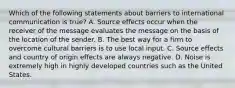 Which of the following statements about barriers to international communication is true? A. Source effects occur when the receiver of the message evaluates the message on the basis of the location of the sender. B. The best way for a firm to overcome cultural barriers is to use local input. C. Source effects and country of origin effects are always negative. D. Noise is extremely high in highly developed countries such as the United States.