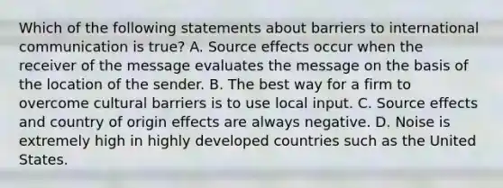 Which of the following statements about barriers to international communication is true? A. Source effects occur when the receiver of the message evaluates the message on the basis of the location of the sender. B. The best way for a firm to overcome cultural barriers is to use local input. C. Source effects and country of origin effects are always negative. D. Noise is extremely high in highly developed countries such as the United States.