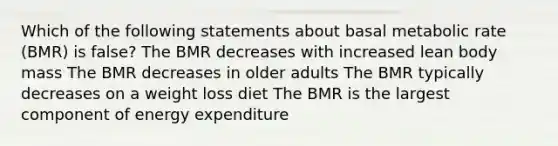 Which of the following statements about basal metabolic rate (BMR) is false? The BMR decreases with increased lean body mass The BMR decreases in older adults The BMR typically decreases on a weight loss diet The BMR is the largest component of energy expenditure