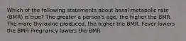 Which of the following statements about basal metabolic rate (BMR) is true? The greater a person's age, the higher the BMR. The more thyroxine produced, the higher the BMR. Fever lowers the BMR Pregnancy lowers the BMR