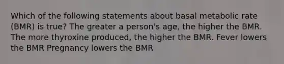 Which of the following statements about basal metabolic rate (BMR) is true? The greater a person's age, the higher the BMR. The more thyroxine produced, the higher the BMR. Fever lowers the BMR Pregnancy lowers the BMR