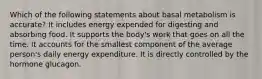 Which of the following statements about basal metabolism is accurate? It includes energy expended for digesting and absorbing food. It supports the body's work that goes on all the time. It accounts for the smallest component of the average person's daily energy expenditure. It is directly controlled by the hormone glucagon.