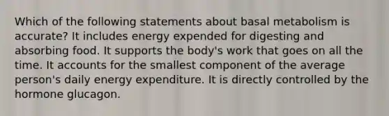 Which of the following statements about basal metabolism is accurate? It includes energy expended for digesting and absorbing food. It supports the body's work that goes on all the time. It accounts for the smallest component of the average person's daily energy expenditure. It is directly controlled by the hormone glucagon.