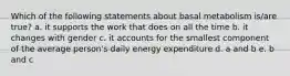 Which of the following statements about basal metabolism is/are true? a. it supports the work that does on all the time b. it changes with gender c. it accounts for the smallest component of the average person's daily energy expenditure d. a and b e. b and c