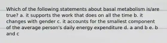 Which of the following statements about basal metabolism is/are true? a. it supports the work that does on all the time b. it changes with gender c. it accounts for the smallest component of the average person's daily energy expenditure d. a and b e. b and c