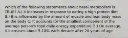 Which of the following statements about basal metabolism is TRUE? A.) It increases in response to eating a high protein diet B.) It is influenced by the amount of muscle and lean body mass on the body C. It accounts for the smallest component of the average person's total daily energy expenditure D.) On average, it increases about 5-10% each decade after 20 years of age