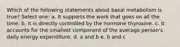 Which of the following statements about basal metabolism is true? Select one: a. It supports the work that goes on all the time. b. It is directly controlled by the hormone thyroxine. c. It accounts for the smallest component of the average person's daily energy expenditure. d. a and b e. b and c