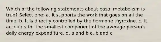 Which of the following statements about basal metabolism is true? Select one: a. It supports the work that goes on all the time. b. It is directly controlled by the hormone thyroxine. c. It accounts for the smallest component of the average person's daily energy expenditure. d. a and b e. b and c