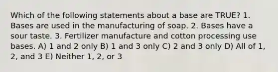 Which of the following statements about a base are TRUE? 1. Bases are used in the manufacturing of soap. 2. Bases have a sour taste. 3. Fertilizer manufacture and cotton processing use bases. A) 1 and 2 only B) 1 and 3 only C) 2 and 3 only D) All of 1, 2, and 3 E) Neither 1, 2, or 3