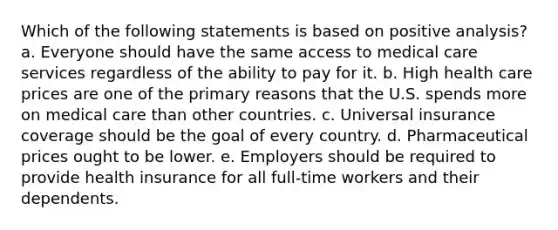 Which of the following statements is based on positive analysis? a. Everyone should have the same access to medical care services regardless of the ability to pay for it. b. High health care prices are one of the primary reasons that the U.S. spends more on medical care than other countries. c. Universal insurance coverage should be the goal of every country. d. Pharmaceutical prices ought to be lower. e. Employers should be required to provide health insurance for all full-time workers and their dependents.