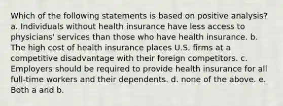 Which of the following statements is based on positive analysis? a. Individuals without health insurance have less access to physicians' services than those who have health insurance. b. The high cost of health insurance places U.S. firms at a competitive disadvantage with their foreign competitors. c. Employers should be required to provide health insurance for all full-time workers and their dependents. d. none of the above. e. Both a and b.