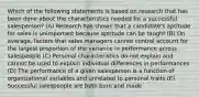 Which of the following statements is based on research that has been done about the characteristics needed for a successful salesperson? (A) Research has shown that a candidate's aptitude for sales is unimportant because aptitude can be taught (B) On average, factors that sales managers cannot control account for the largest proportion of the variance in performance across salespeople (C) Personal characteristics do not explain and cannot be used to explain individual differences in performances (D) The performance of a given salesperson is a function of organizational variables and unrelated to personal traits (E) Successful salespeople are both born and made