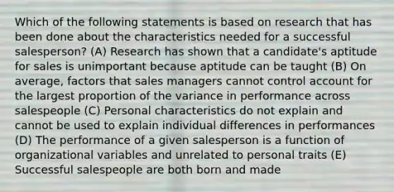 Which of the following statements is based on research that has been done about the characteristics needed for a successful salesperson? (A) Research has shown that a candidate's aptitude for sales is unimportant because aptitude can be taught (B) On average, factors that sales managers cannot control account for the largest proportion of the variance in performance across salespeople (C) Personal characteristics do not explain and cannot be used to explain individual differences in performances (D) The performance of a given salesperson is a function of organizational variables and unrelated to personal traits (E) Successful salespeople are both born and made