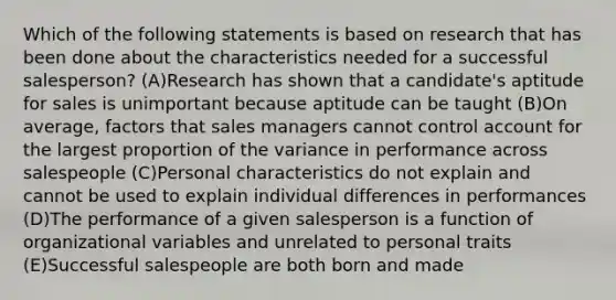 Which of the following statements is based on research that has been done about the characteristics needed for a successful salesperson? (A)Research has shown that a candidate's aptitude for sales is unimportant because aptitude can be taught (B)On average, factors that sales managers cannot control account for the largest proportion of the variance in performance across salespeople (C)Personal characteristics do not explain and cannot be used to explain individual differences in performances (D)The performance of a given salesperson is a function of organizational variables and unrelated to personal traits (E)Successful salespeople are both born and made