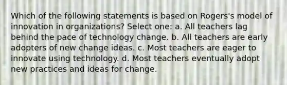 Which of the following statements is based on Rogers's model of innovation in organizations? Select one: a. All teachers lag behind the pace of technology change. b. All teachers are early adopters of new change ideas. c. Most teachers are eager to innovate using technology. d. Most teachers eventually adopt new practices and ideas for change.