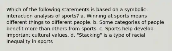 Which of the following statements is based on a symbolic-interaction analysis of sports? a. Winning at sports means different things to different people. b. Some categories of people benefit more than others from sports. c. Sports help develop important cultural values. d. "Stacking" is a type of racial inequality in sports