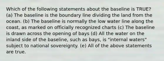 Which of the following statements about the baseline is TRUE? (a) The baseline is the boundary line dividing the land from the ocean. (b) The baseline is normally the low water line along the coast, as marked on officially recognized charts (c) The baseline is drawn across the opening of bays (d) All the water on the inland side of the baseline, such as bays, is "internal waters" subject to national sovereignty. (e) All of the above statements are true.