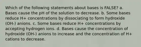 Which of the following statements about bases is FALSE? a. Bases cause the pH of the solution to decrease. b. Some bases reduce H+ concentrations by dissociating to form hydroxide (OH-) anions. c. Some bases reduce H+ concentrations by accepting hydrogen ions. d. Bases cause the concentration of hydroxide (OH-) anions to increase and the concentration of H+ cations to decrease.