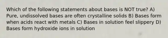 Which of the following statements about bases is NOT true? A) Pure, undissolved bases are often crystalline solids B) Bases form when acids react with metals C) Bases in solution feel slippery D) Bases form hydroxide ions in solution