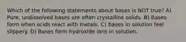 Which of the following statements about bases is NOT true? A) Pure, undissolved bases are often crystalline solids. B) Bases form when acids react with metals. C) Bases in solution feel slippery. D) Bases form hydroxide ions in solution.