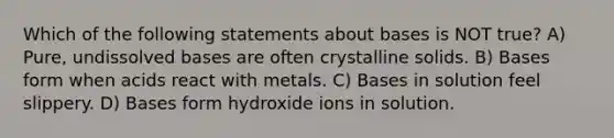 Which of the following statements about bases is NOT true? A) Pure, undissolved bases are often crystalline solids. B) Bases form when acids react with metals. C) Bases in solution feel slippery. D) Bases form hydroxide ions in solution.