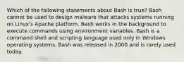 Which of the following statements about Bash is true? Bash cannot be used to design malware that attacks systems running on Linux's Apache platform. Bash works in the background to execute commands using environment variables. Bash is a command shell and scripting language used only in Windows operating systems. Bash was released in 2000 and is rarely used today.