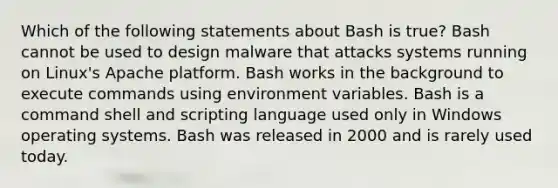 Which of the following statements about Bash is true? Bash cannot be used to design malware that attacks systems running on Linux's Apache platform. Bash works in the background to execute commands using environment variables. Bash is a command shell and scripting language used only in Windows operating systems. Bash was released in 2000 and is rarely used today.