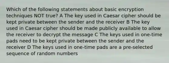 Which of the following statements about basic encryption techniques NOT true? A The key used in Caesar cipher should be kept private between the sender and the receiver B The key used in Caesar cipher should be made publicly available to allow the receiver to decrypt the message C The keys used in one-time pads need to be kept private between the sender and the receiver D The keys used in one-time pads are a pre-selected sequence of random numbers