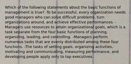 Which of the following statements about the basic functions of management is true? -To be successful, every organization needs good managers who can solve difficult problems, turn organizations around, and achieve effective performances. -Managers use resources to attain organizational goals, which is a task separate from the four basic functions of planning, organizing, leading, and controlling. -Managers perform numerous tasks that are evenly distributed among these four functions. -The tasks of setting goals, organizing activities, motivating and communicating, measuring performance, and developing people apply only to top executives.