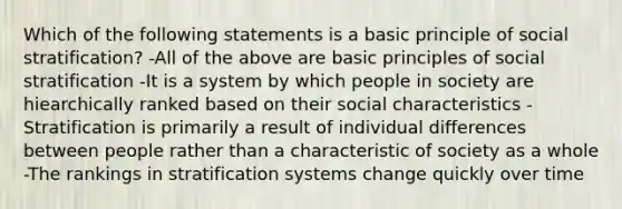 Which of the following statements is a basic principle of social stratification? -All of the above are basic principles of social stratification -It is a system by which people in society are hiearchically ranked based on their social characteristics -Stratification is primarily a result of individual differences between people rather than a characteristic of society as a whole -The rankings in stratification systems change quickly over time