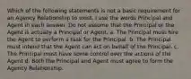 Which of the following statements is not a basic requirement for an Agency Relationship to exist. I use the words Principal and Agent in each answer. Do not assume that the Principal or the Agent is actually a Principal or Agent. a. The Principal must hire the Agent to perform a task for the Principal. b. The Principal must intend that the Agent can act on behalf of the Principal. c. The Principal must have some control over the actions of the Agent d. Both the Principal and Agent must agree to form the Agency Relationship.