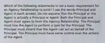 Which of the following statements is not a basic requirement for an Agency Relationship to exist? I use the words Principal and Agent in each answer. Do not assume that the Principal or the Agent is actually a Principal or Agent. Both the Principal and Agent must agree to form the Agency Relationship. The Principal must hire the Agent to perform a task for the Principal. The Principal must intend that the Agent can act on behalf of the Principal. The Principal must have some control over the actions of the Agent.