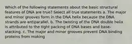 Which of the following statements about the basic structural features of DNA are true? Select all true statements a. The major and minor grooves form in the DNA helix because the DNA strands are antiparallel. b. The twisting of the DNA double helix is attributed to the tight packing of DNA bases and base-stacking. c. The major and minor grooves prevent DNA binding proteins from making