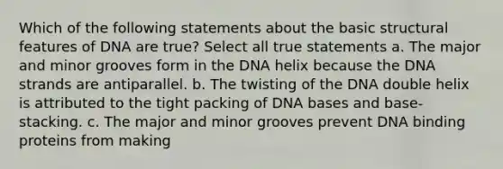 Which of the following statements about the basic structural features of DNA are true? Select all true statements a. The major and minor grooves form in the DNA helix because the DNA strands are antiparallel. b. The twisting of the DNA double helix is attributed to the tight packing of DNA bases and base-stacking. c. The major and minor grooves prevent DNA binding proteins from making