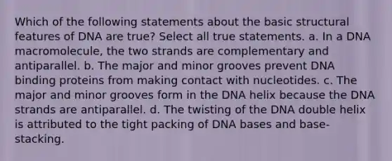 Which of the following statements about the basic structural features of DNA are true? Select all true statements. a. In a DNA macromolecule, the two strands are complementary and antiparallel. b. The major and minor grooves prevent DNA binding proteins from making contact with nucleotides. c. The major and minor grooves form in the DNA helix because the DNA strands are antiparallel. d. The twisting of the DNA double helix is attributed to the tight packing of DNA bases and base-stacking.